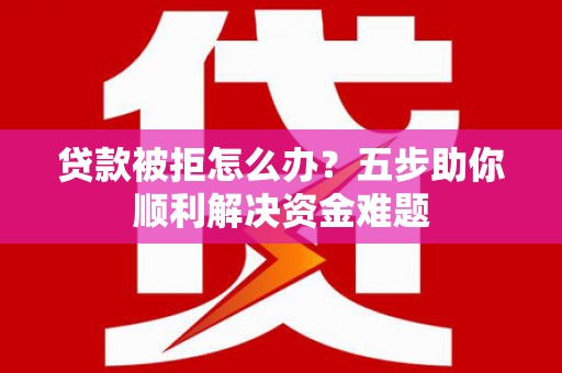 东至贷款被拒怎么办？五步助你顺利解决资金难题