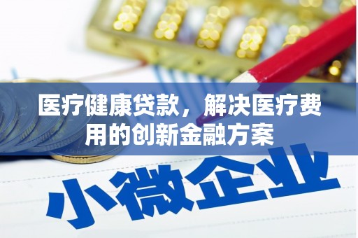 扶绥医疗健康贷款，解决医疗费用的创新金融方案
