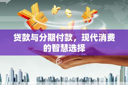 和田贷款与分期付款，现代消费的智慧选择